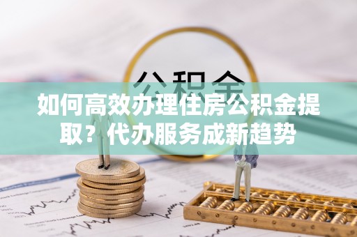 四子王旗如何高效办理住房公积金提取？代办服务成新趋势