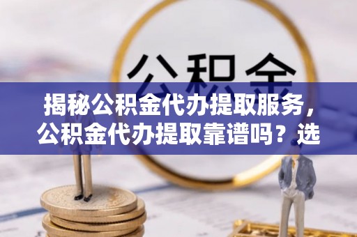 四子王旗揭秘公积金代办提取服务，公积金代办提取靠谱吗？选择需谨慎