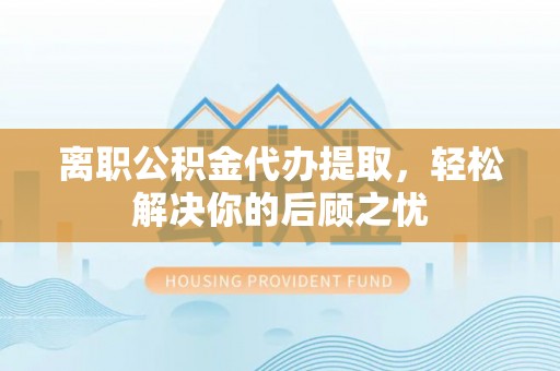 四子王旗离职公积金代办提取，轻松解决你的后顾之忧