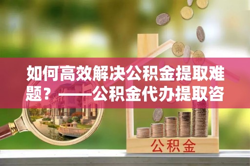 四子王旗如何高效解决公积金提取难题？——公积金代办提取咨询服务全解析