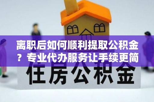 四子王旗离职后如何顺利提取公积金？专业代办服务让手续更简单