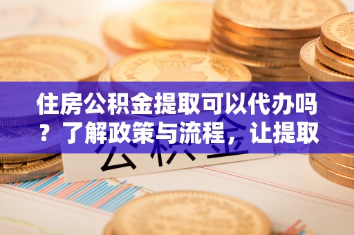 四子王旗住房公积金提取可以代办吗？了解政策与流程，让提取更便捷