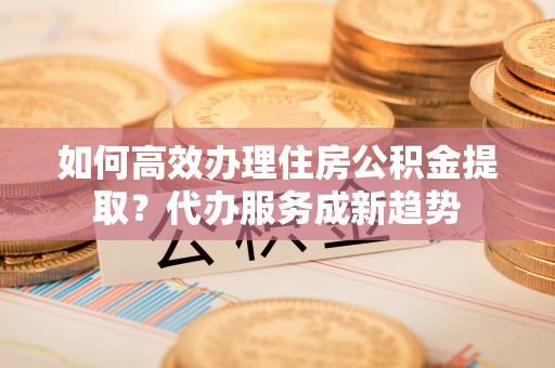四子王旗如何高效办理住房公积金提取？代办服务成新趋势