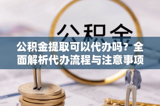 四子王旗公积金提取可以代办吗？全面解析代办流程与注意事项